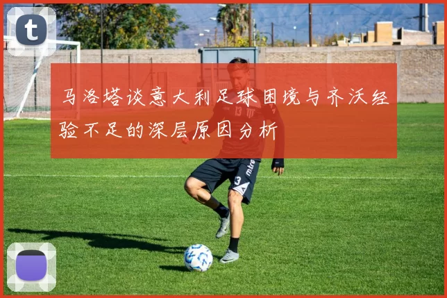 马洛塔谈意大利足球困境与齐沃经验不足的深层原因分析
