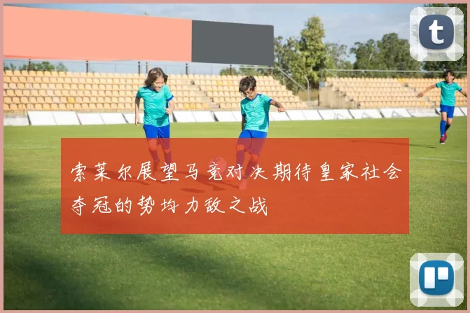 索莱尔展望马竞对决期待皇家社会夺冠的势均力敌之战