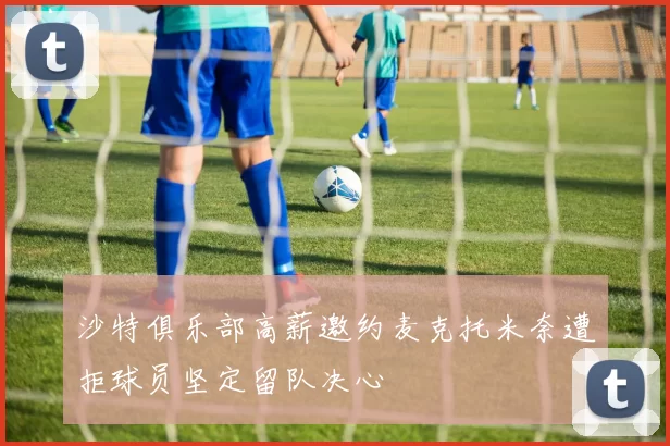 沙特俱乐部高薪邀约麦克托米奈遭拒球员坚定留队决心