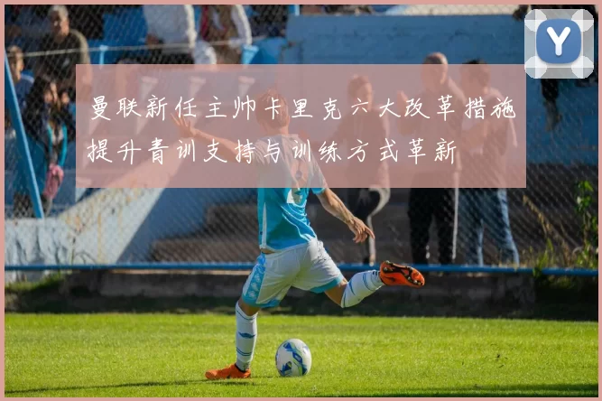曼联新任主帅卡里克六大改革措施提升青训支持与训练方式革新